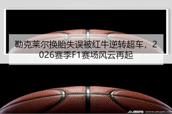 勒克莱尔换胎失误被红牛逆转超车，2026赛季F1赛场风云再起